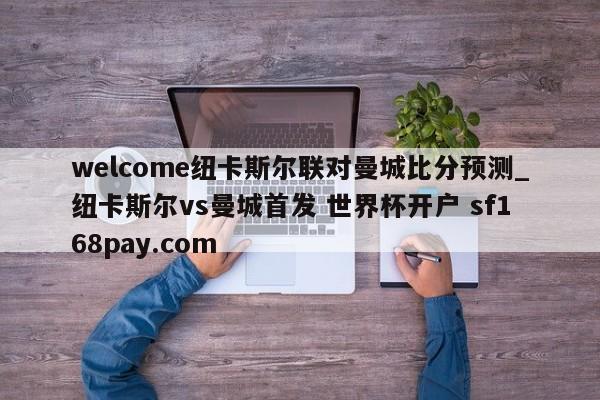 welcome纽卡斯尔联对曼城比分预测_纽卡斯尔vs曼城首发 世界杯开户 sf168pay.com