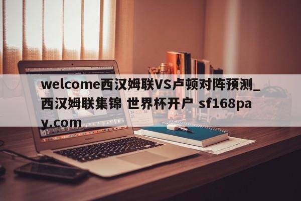 welcome西汉姆联VS卢顿对阵预测_西汉姆联集锦 世界杯开户 sf168pay.com