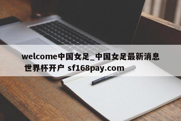 welcome中国女足_中国女足最新消息 世界杯开户 sf168pay.com