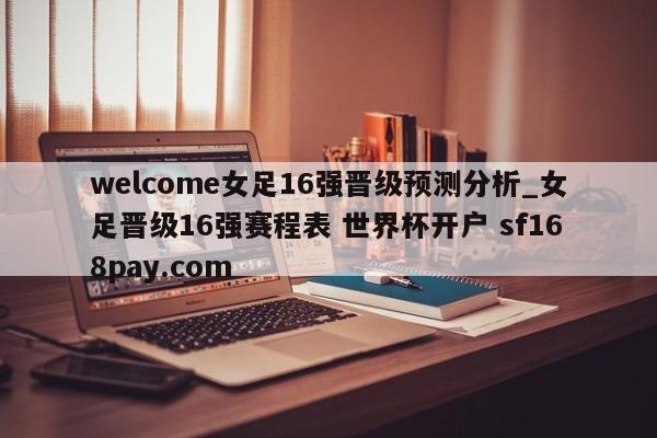 welcome女足16强晋级预测分析_女足晋级16强赛程表 世界杯开户 sf168pay.com