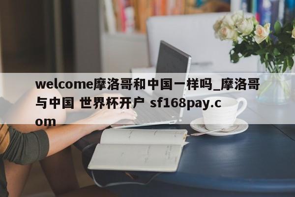 welcome摩洛哥和中国一样吗_摩洛哥与中国 世界杯开户 sf168pay.com