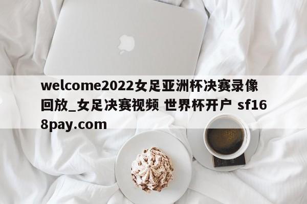 welcome2022女足亚洲杯决赛录像回放_女足决赛视频 世界杯开户 sf168pay.com