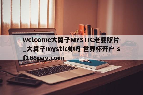 welcome大舅子MYSTIC老婆照片_大舅子mystic帅吗 世界杯开户 sf168pay.com