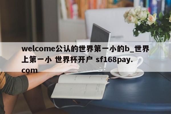 welcome公认的世界第一小的b_世界上第一小 世界杯开户 sf168pay.com