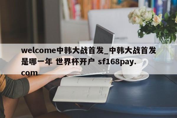 welcome中韩大战首发_中韩大战首发是哪一年 世界杯开户 sf168pay.com