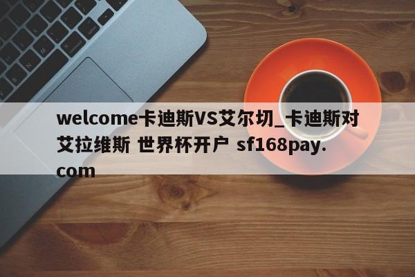 welcome卡迪斯VS艾尔切_卡迪斯对艾拉维斯 世界杯开户 sf168pay.com