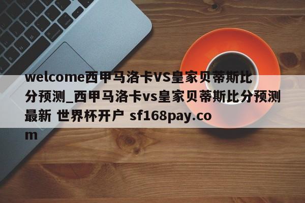 welcome西甲马洛卡VS皇家贝蒂斯比分预测_西甲马洛卡vs皇家贝蒂斯比分预测最新 世界杯开户 sf168pay.com